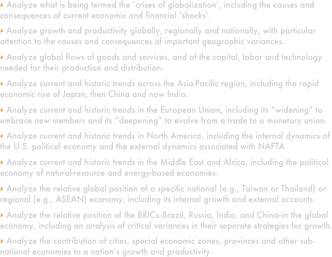 
 Analyze what is being termed the ‘crises of globalization’, including the causes and consequences of current economic and financial ‘shocks’.  

 Analyze growth and productivity globally, regionally and nationally, with particular attention to the causes and consequences of important geographic variances.  

 Analyze global flows of goods and services, and of the capital, labor and technology needed for their production and distribution.  

 Analyze current and historic trends across the Asia-Pacific region, including the rapid economic rise of Japan, then China and now India.

 Analyze current and historic trends in the European Union, including its “widening” to embrace new members and its “deepening” to evolve from a trade to a monetary union.  

 Analyze current and historic trends in North America, including the internal dynamics of the U.S. political economy and the external dynamics associated with NAFTA.  

 Analyze current and historic trends in the Middle East and Africa, including the political economy of natural-resource and energy-based economies. 

 Analyze the relative global position of a specific national (e.g., Taiwan or Thailand) or regional (e.g., ASEAN) economy, including its internal growth and external accounts.

 Analyze the relative position of the BRICs--Brazil, Russia, India, and China--in the global economy, including an analysis of critical variances in their separate strategies for growth.

 Analyze the contribution of cities, special economic zones, provinces and other sub-national economies to a nation’s growth and productivity.  