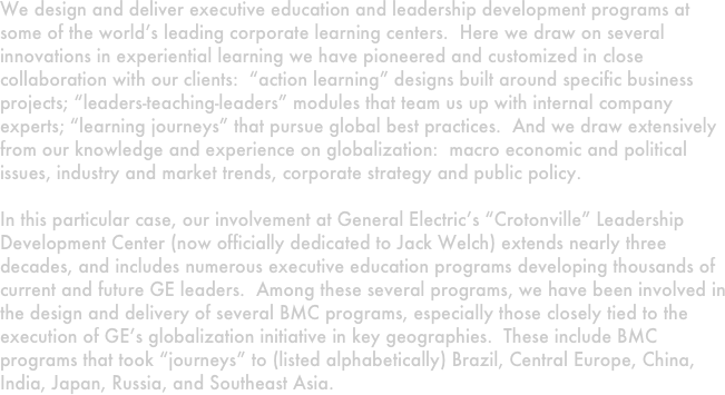 We design and deliver executive education and leadership development programs at some of the world’s leading corporate learning centers.  Here we draw on several innovations in experiential learning we have pioneered and customized in close collaboration with our clients:  “action learning” designs built around specific business projects; “leaders-teaching-leaders” modules that team us up with internal company experts; “learning journeys” that pursue global best practices.  And we draw extensively from our knowledge and experience on globalization:  macro economic and political issues, industry and market trends, corporate strategy and public policy.  

In this particular case, our involvement at General Electric’s “Crotonville” Leadership Development Center (now officially dedicated to Jack Welch) extends nearly three decades, and includes numerous executive education programs developing thousands of current and future GE leaders.  Among these several programs, we have been involved in the design and delivery of several BMC programs, especially those closely tied to the execution of GE’s globalization initiative in key geographies.  These include BMC programs that took “journeys” to (listed alphabetically) Brazil, Central Europe, China, India, Japan, Russia, and Southeast Asia.