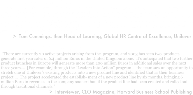 Overall Program:  Midterm Report
 “‘Leaders into Action’ is in its third year, and it’s proving to be an effective way of delivering growth through the development of our leadership capability….  Not only are we getting spectacular and innovative ideas from the projects, but the approaches and methodologies used to bring them to fruition [are] being taken back into the heart of the organization to continue that momentum....  A comprehensive culture change in an organization of our size can be difficult to implement as well as measure, but we're finding change occurring in many ways." 
            >  Tom Cummings, then Head of Learning, Global HR Centre of Excellence, Unilever

Measuring Results: Business Growth & Productivity
 “There are currently 20 active projects arising from the  program, and 2003 has seen two  products  generate first year sales of 6.4 million Euros in the United Kingdom alone.  It’s anticipated that two further product launches in Europe will generate more than 200 million Euros in additional sales over the next three years.…  [For example] through the “Leaders Into Action” program … the team saw an opportunity to stretch one of Unilever’s existing products into a new product line and identified that as their business project....  The project accelerated the establish- ment of a new product line by six months, bringing 6 million Euro in revenues to the company sooner than if the product line had been created and rolled out  through traditional channels.”  
                                    >  Interviewer, CLO Magazine, Harvard Business School Publishing