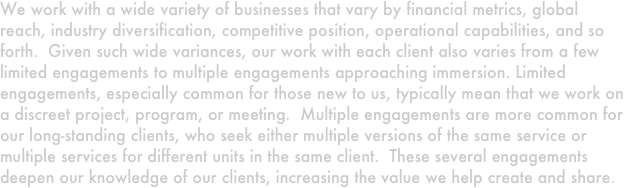 We work with a wide variety of businesses that vary by financial metrics, global reach, industry diversification, competitive position, operational capabilities, and so forth.  Given such wide variances, our work with each client also varies from a few limited engagements to multiple engagements approaching immersion. Limited engagements, especially common for those new to us, typically mean that we work on a discreet project, program, or meeting.  Multiple engagements are more common for  our long-standing clients, who seek either multiple versions of the same service or multiple services for different units in the same client.  These several engagements deepen our knowledge of our clients, increasing the value we help create and share.