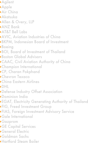 Agilent
Apple
Air China
Akatsuka
Allen & Overy, LLP
ANZ Bank
AT&T Bell Labs
AVIC, Aviation Industries of China
BKPM, Indonesian Board of Investment
Boeing
BOI, Board of Investment of Thailand
Boston Global Advisors
CAAC, Civil Aviation Authority of China
Champion International
CP, Charan Pokphand
Chevron Texaco
China Eastern Airlines
DHL
Defense Industry Offset Association
Dominion India
EGAT, Electricity Generating Authority of Thailand
FIG, Freed Investment Group
FIAS, Foreign Investment Advisory Service
Gale International
Gazprom
GE Capital Services
General Electric
Goldman Sachs
Hartford Steam Boiler