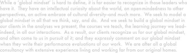 While a ‘global mindset’ is hard to define, it is far easier to recognize in those leaders who have it.  They have an intellectual curiosity about the world, an open-mindedness to other perspectives, an active embrace of cultural diversity--and much more.  We seek to model a global mindset in all that we think, say, and do.  And we seek to build a global mindset in our clients in the analyses we present, the courses we teach, the learning journey we lead--indeed, in all our interactions.  As a result, our clients recognize us for our global mindset, and often come to us in pursuit of it; and they expressly comment on our global mindset when they write their performance evaluations of our work.  We are after all a global consultancy with extensive experience living and working far from our original homes.  
