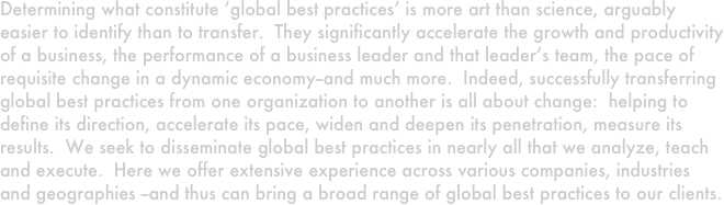 Determining what constitute ‘global best practices’ is more art than science, arguably easier to identify than to transfer.  They significantly accelerate the growth and productivity of a business, the performance of a business leader and that leader’s team, the pace of requisite change in a dynamic economy--and much more.  Indeed, successfully transferring global best practices from one organization to another is all about change:  helping to define its direction, accelerate its pace, widen and deepen its penetration, measure its results.  We seek to disseminate global best practices in nearly all that we analyze, teach and execute.  Here we offer extensive experience across various companies, industries and geographies --and thus can bring a broad range of global best practices to our clients. 