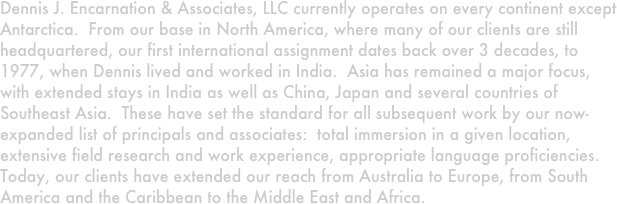 Dennis J. Encarnation & Associates, LLC currently operates on every continent except Antarctica.  From our base in North America, where many of our clients are still headquartered, our first international assignment dates back over 3 decades, to 1977, when Dennis lived and worked in India.  Asia has remained a major focus, with extended stays in India as well as China, Japan and several countries of Southeast Asia.  These have set the standard for all subsequent work by our now-expanded list of principals and associates:  total immersion in a given location, extensive field research and work experience, appropriate language proficiencies.  Today, our clients have extended our reach from Australia to Europe, from South America and the Caribbean to the Middle East and Africa.