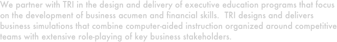 We partner with TRI in the design and delivery of executive education programs that focus on the development of business acumen and financial skills.  TRI designs and delivers business simulations that combine computer-aided instruction organized around competitive teams with extensive role-playing of key business stakeholders.
