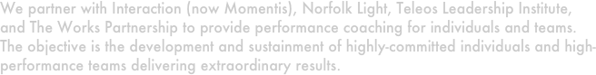 We partner with Interaction (now Momentis), Norfolk Light, Teleos Leadership Institute, and The Works Partnership to provide performance coaching for individuals and teams.  The objective is the development and sustainment of highly-committed individuals and high-performance teams delivering extraordinary results.