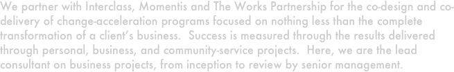 We partner with Interclass, Momentis and The Works Partnership for the co-design and co-delivery of change-acceleration programs focused on nothing less than the complete transformation of a client’s business.  Success is measured through the results delivered through personal, business, and community-service projects.  Here, we are the lead consultant on business projects, from inception to review by senior management.