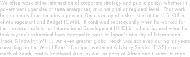 We often work at the intersection of corporate strategy and public policy, whether in government agencies or state enterprises, at a national or regional level.  That work began nearly four decades ago when Dennis enjoyed a short stint at the U.S. Office of Management and Budget (OMB).  It continued subsequently when he worked for the Harvard Institute for International Development (HIID) in Indonesia, and when he took a year’s sabbatical from Harvard to work at Japan’s Ministry of International Trade & Industry (MITI).  An even greater global reach was achieved during his years consulting for the World Bank’s Foreign Investment Advisory Service (FIAS) across much of South, East & Southeast Asia, as well as parts of Africa and Central Europe.  