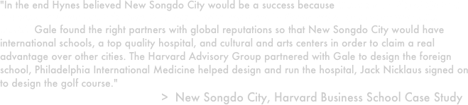"In the end Hynes believed New Songdo City would be a success because 'there's a quality of life that has been designed into this place that doesn't exist anywhere in Korea and maybe anywhere in the world.' Gale found the right partners with global reputations so that New Songdo City would have international schools, a top quality hospital, and cultural and arts centers in order to claim a real advantage over other cities. The Harvard Advisory Group partnered with Gale to design the foreign school, Philadelphia International Medicine helped design and run the hospital, Jack Nicklaus signed on to design the golf course."
                                              >  New Songdo City, Harvard Business School Case Study
