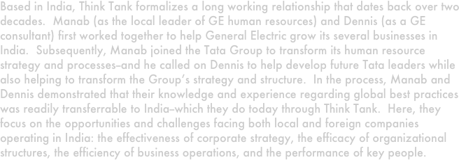 Based in India, Think Tank formalizes a long working relationship that dates back over two decades.  Manab (as the local leader of GE human resources) and Dennis (as a GE consultant) first worked together to help General Electric grow its several businesses in India.  Subsequently, Manab joined the Tata Group to transform its human resource strategy and processes--and he called on Dennis to help develop future Tata leaders while also helping to transform the Group’s strategy and structure.  In the process, Manab and Dennis demonstrated that their knowledge and experience regarding global best practices was readily transferrable to India--which they do today through Think Tank.  Here, they focus on the opportunities and challenges facing both local and foreign companies operating in India: the effectiveness of corporate strategy, the efficacy of organizational structures, the efficiency of business operations, and the performance of key people. 