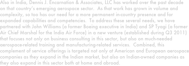 Also in India, Dennis J. Encarnation & Associates, LLC has worked over the past decade on that country’s emerging aerospace sector.  As that work has grown in volume and complexity, so too has our need for a more permanent in-country presence and for expanded capabilities and competencies.  To address these several needs, we have partnered with John Williams (a former Boeing executive in India) and SP Tyagi (a former Air Chief Marshal for the India Air Force) in a new venture (established during Q3 2011) that focuses not only on business consulting in this sector, but also on much-needed aerospace-related training and manufacturing-related services.  Combined, this complement of service offerings is targeted not only at American and European aerospace companies as they expand in the Indian market, but also on Indian-owned companies as they also expand in this sector both at home and abroad. 