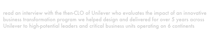 A Chief learning Officer
read an interview with the then-CLO of Unilever who evaluates the impact of an innovative business transformation program we helped design and delivered for over 5 years across Unilever to high-potential leaders and critical business units operating on 6 continents
