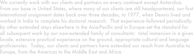 We currently work with our clients and partners on every continent except Antarctica.  From our base in United States, where many of our clients are still headquartered, our first international assignment dates back over three decades, to 1977, when Dennis lived and worked in India to complete his doctoral research.  That experience--followed periodically by other extended stays elsewhere in the Asia-Pacific and in Europe--set the standard for all subsequent work by our now-extended family of consultants:  total immersion in a given locale, extensive practical experience on the ground, appropriate cultural and language proficiencies.  Today, our clients and partners have extended our reach from Australia to Europe, from the Americas to the Middle East and Africa.
