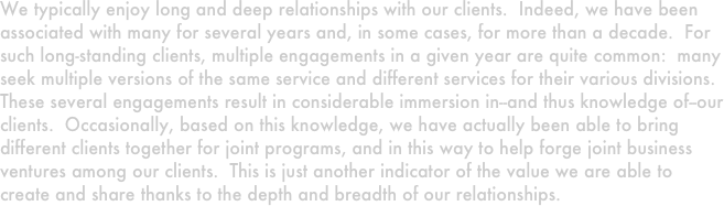 We typically enjoy long and deep relationships with our clients.  Indeed, we have been associated with many for several years and, in some cases, for more than a decade.  For such long-standing clients, multiple engagements in a given year are quite common:  many seek multiple versions of the same service and different services for their various divisions.  These several engagements result in considerable immersion in--and thus knowledge of--our clients.  Occasionally, based on this knowledge, we have actually been able to bring different clients together for joint programs, and in this way to help forge joint business ventures among our clients.  This is just another indicator of the value we are able to create and share thanks to the depth and breadth of our relationships.