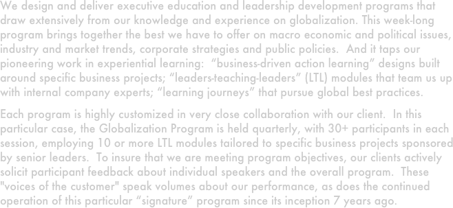 We design and deliver executive education and leadership development programs that draw extensively from our knowledge and experience on globalization. This week-long program brings together the best we have to offer on macro economic and political issues, industry and market trends, corporate strategies and public policies.  And it taps our pioneering work in experiential learning:  “business-driven action learning” designs built around specific business projects; “leaders-teaching-leaders” (LTL) modules that team us up with internal company experts; “learning journeys” that pursue global best practices.  
Each program is highly customized in very close collaboration with our client.  In this particular case, the Globalization Program is held quarterly, with 30+ participants in each session, employing 10 or more LTL modules tailored to specific business projects sponsored by senior leaders.  To insure that we are meeting program objectives, our clients actively solicit participant feedback about individual speakers and the overall program.  These "voices of the customer" speak volumes about our performance, as does the continued operation of this particular “signature” program since its inception 7 years ago.  